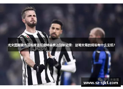 尤文图斯官方宣布皮亚尼奇转会费达到新纪录：这笔交易的背后有什么玄机？